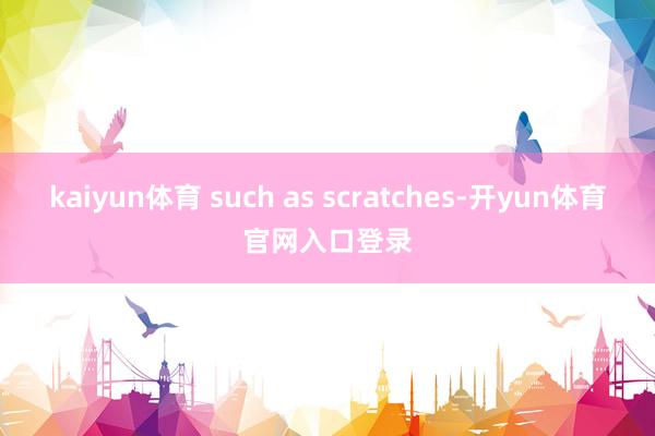 kaiyun体育 such as scratches-开yun体育官网入口登录