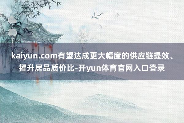 kaiyun.com有望达成更大幅度的供应链提效、擢升居品质价比-开yun体育官网入口登录