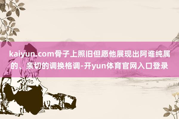kaiyun.com骨子上照旧但愿他展现出阿谁纯属的、亲切的调换格调-开yun体育官网入口登录