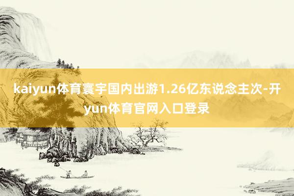 kaiyun体育寰宇国内出游1.26亿东说念主次-开yun体育官网入口登录