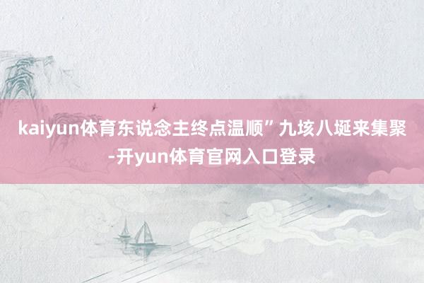 kaiyun体育东说念主终点温顺”九垓八埏来集聚-开yun体育官网入口登录