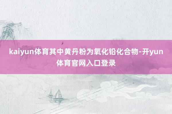 kaiyun体育其中黄丹粉为氧化铅化合物-开yun体育官网入口登录