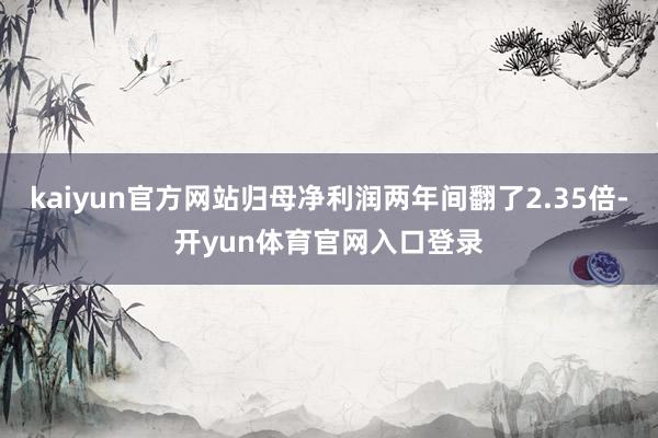 kaiyun官方网站归母净利润两年间翻了2.35倍-开yun体育官网入口登录