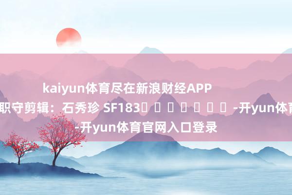 kaiyun体育尽在新浪财经APP            						职守剪辑：石秀珍 SF183							-开yun体育官网入口登录
