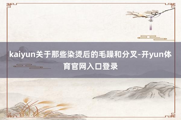 kaiyun关于那些染烫后的毛躁和分叉-开yun体育官网入口登录