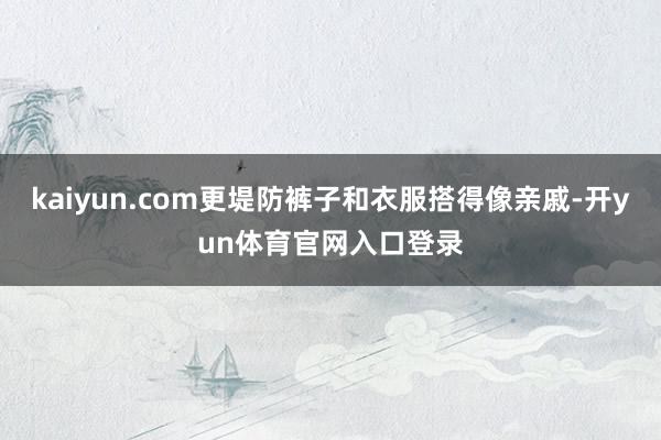kaiyun.com更堤防裤子和衣服搭得像亲戚-开yun体育官网入口登录