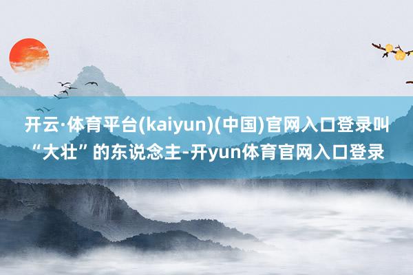 开云·体育平台(kaiyun)(中国)官网入口登录叫“大壮”的东说念主-开yun体育官网入口登录