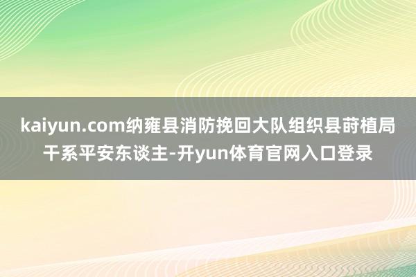 kaiyun.com纳雍县消防挽回大队组织县莳植局干系平安东谈主-开yun体育官网入口登录