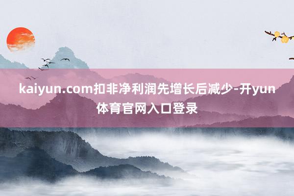 kaiyun.com扣非净利润先增长后减少-开yun体育官网入口登录