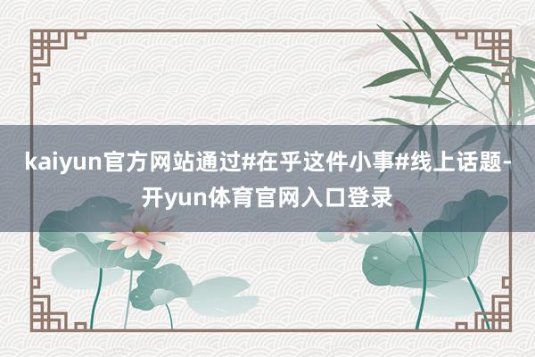 kaiyun官方网站通过#在乎这件小事#线上话题-开yun体育官网入口登录