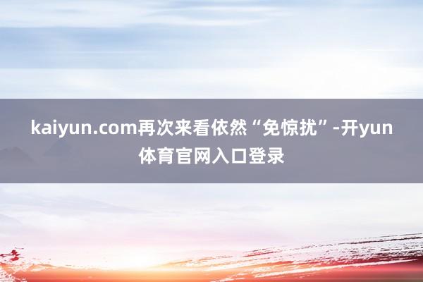 kaiyun.com再次来看依然“免惊扰”-开yun体育官网入口登录