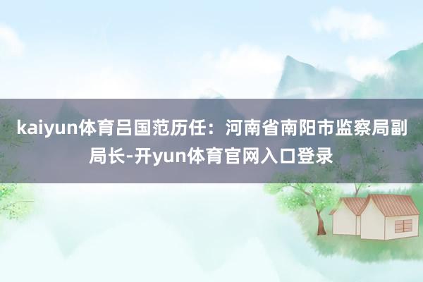 kaiyun体育吕国范历任：河南省南阳市监察局副局长-开yun体育官网入口登录