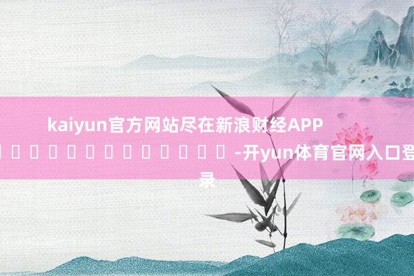 kaiyun官方网站尽在新浪财经APP            													-开yun体育官网入口登录