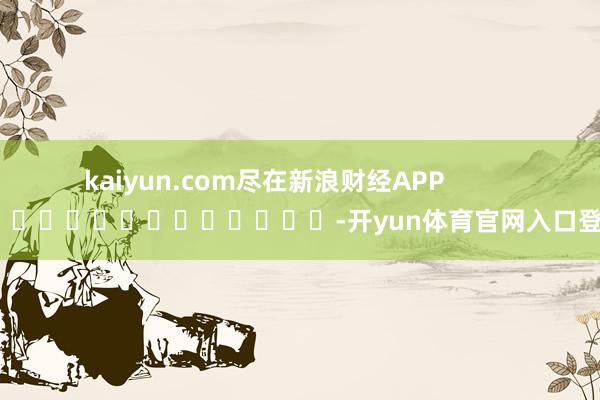 kaiyun.com尽在新浪财经APP            													-开yun体育官网入口登录