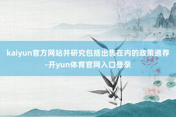 kaiyun官方网站并研究包括出售在内的政策遴荐-开yun体育官网入口登录
