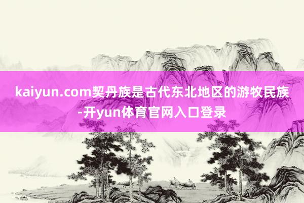 kaiyun.com契丹族是古代东北地区的游牧民族-开yun体育官网入口登录