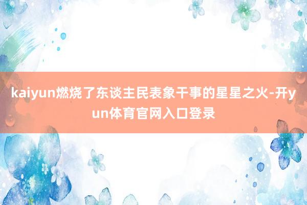 kaiyun燃烧了东谈主民表象干事的星星之火-开yun体育官网入口登录