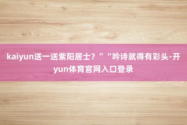 kaiyun送一送紫阳居士？”“吟诗就得有彩头-开yun体育官网入口登录