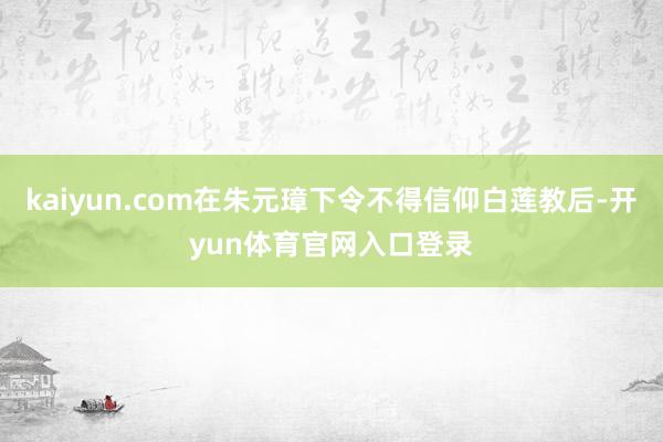 kaiyun.com在朱元璋下令不得信仰白莲教后-开yun体育官网入口登录