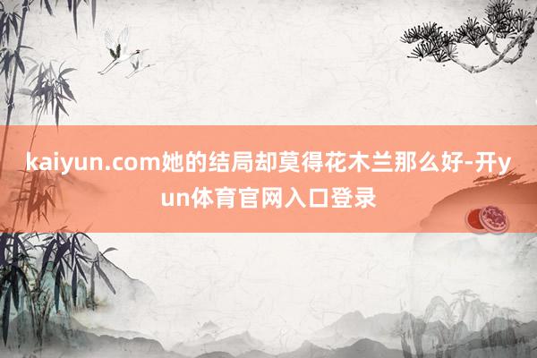 kaiyun.com她的结局却莫得花木兰那么好-开yun体育官网入口登录