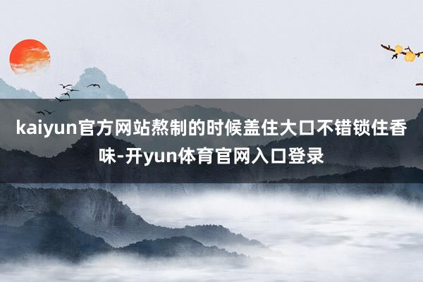 kaiyun官方网站熬制的时候盖住大口不错锁住香味-开yun体育官网入口登录