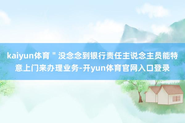 kaiyun体育＂没念念到银行责任主说念主员能特意上门来办理业务-开yun体育官网入口登录