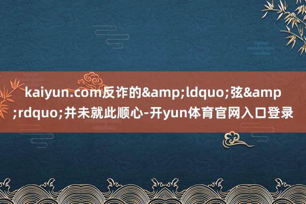 kaiyun.com反诈的&ldquo;弦&rdquo;并未就此顺心-开yun体育官网入口登录