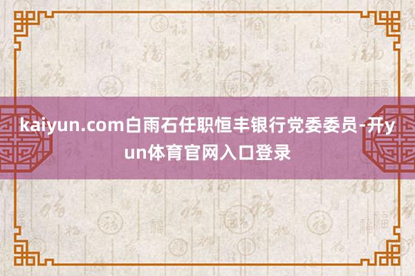 kaiyun.com白雨石任职恒丰银行党委委员-开yun体育官网入口登录