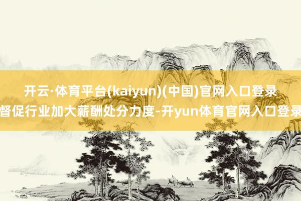 开云·体育平台(kaiyun)(中国)官网入口登录督促行业加大薪酬处分力度-开yun体育官网入口登录
