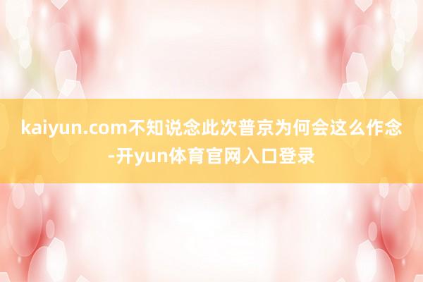 kaiyun.com不知说念此次普京为何会这么作念-开yun体育官网入口登录
