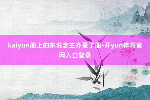 kaiyun船上的东说念主齐晕了船-开yun体育官网入口登录