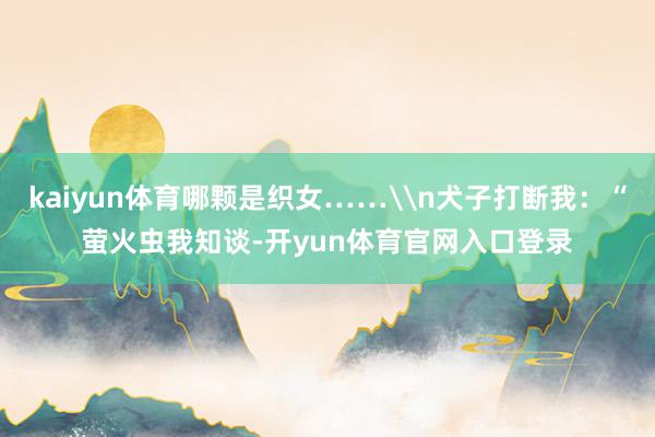 kaiyun体育哪颗是织女……\n犬子打断我：“萤火虫我知谈-开yun体育官网入口登录