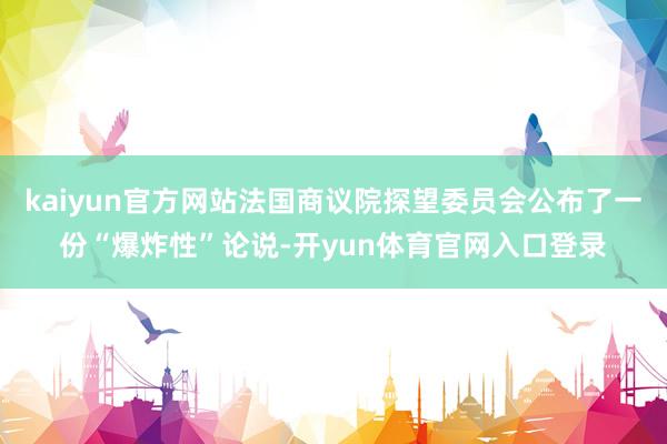 kaiyun官方网站法国商议院探望委员会公布了一份“爆炸性”论说-开yun体育官网入口登录