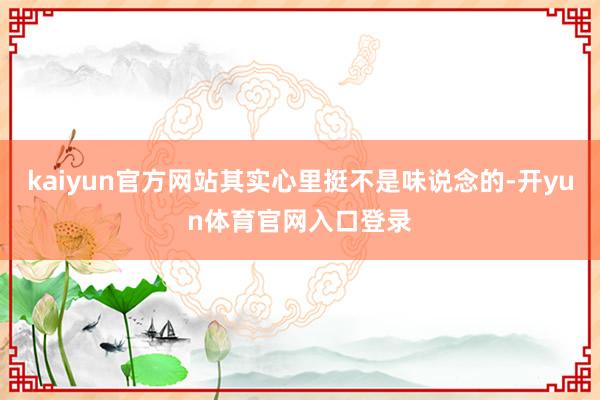 kaiyun官方网站其实心里挺不是味说念的-开yun体育官网入口登录