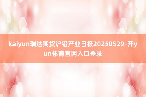 kaiyun瑞达期货沪铅产业日报20250529-开yun体育官网入口登录