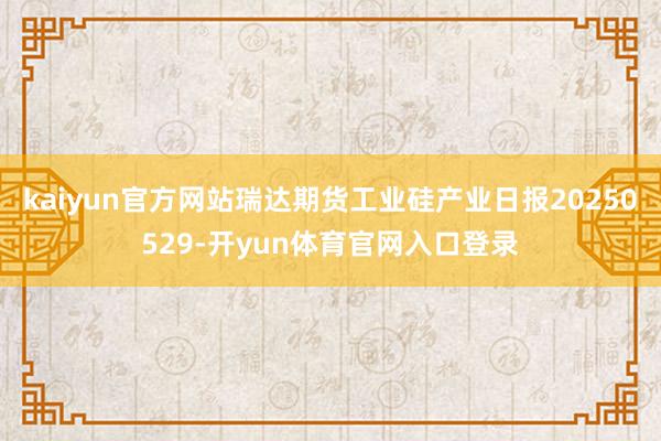 kaiyun官方网站瑞达期货工业硅产业日报20250529-开yun体育官网入口登录