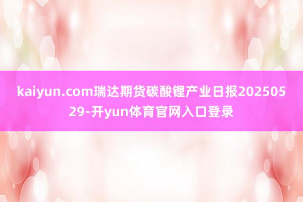 kaiyun.com瑞达期货碳酸锂产业日报20250529-开yun体育官网入口登录