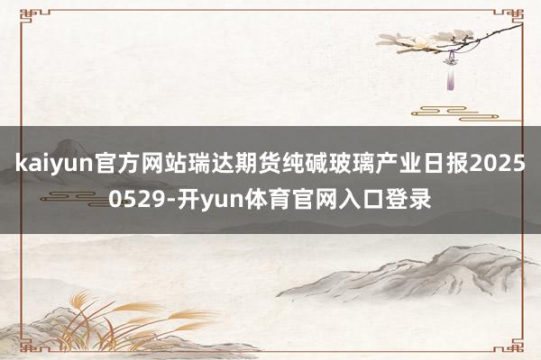 kaiyun官方网站瑞达期货纯碱玻璃产业日报20250529-开yun体育官网入口登录