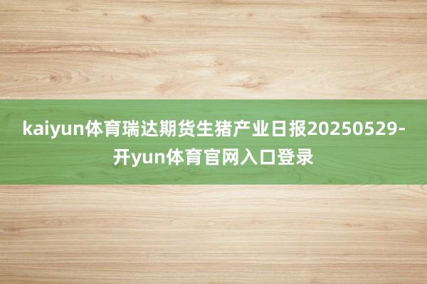 kaiyun体育瑞达期货生猪产业日报20250529-开yun体育官网入口登录