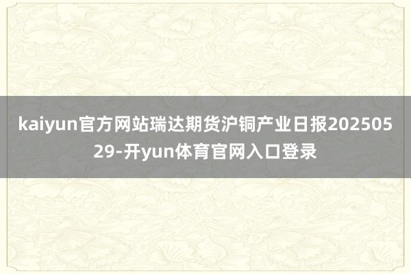 kaiyun官方网站瑞达期货沪铜产业日报20250529-开yun体育官网入口登录