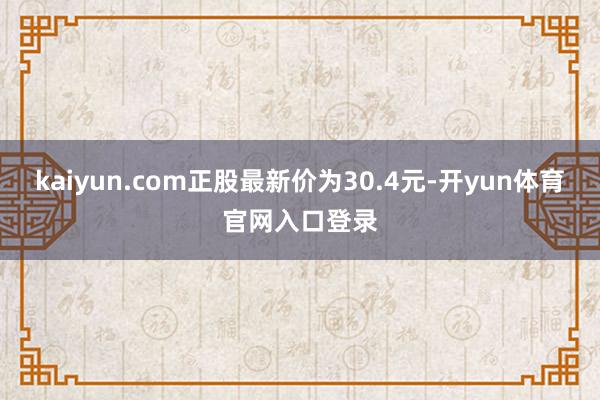 kaiyun.com正股最新价为30.4元-开yun体育官网入口登录