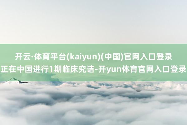 开云·体育平台(kaiyun)(中国)官网入口登录正在中国进行1期临床究诘-开yun体育官网入口登录