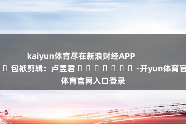 kaiyun体育尽在新浪财经APP            						包袱剪辑：卢昱君 							-开yun体育官网入口登录