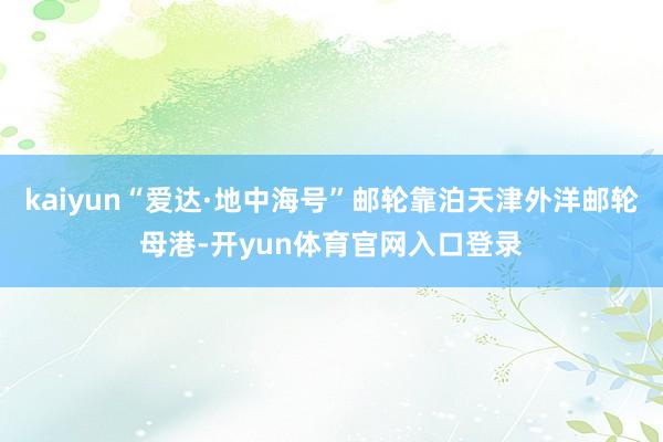 kaiyun“爱达·地中海号”邮轮靠泊天津外洋邮轮母港-开yun体育官网入口登录