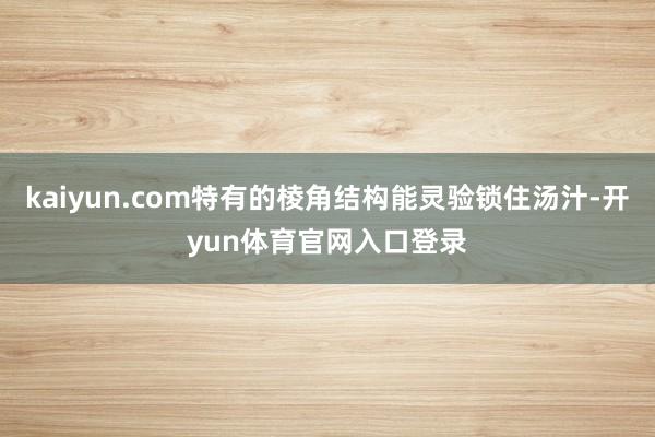 kaiyun.com特有的棱角结构能灵验锁住汤汁-开yun体育官网入口登录