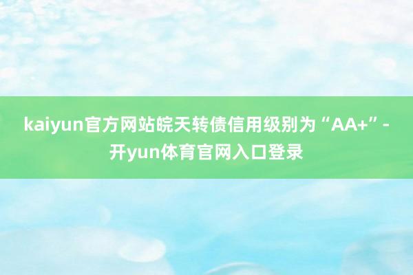 kaiyun官方网站皖天转债信用级别为“AA+”-开yun体育官网入口登录