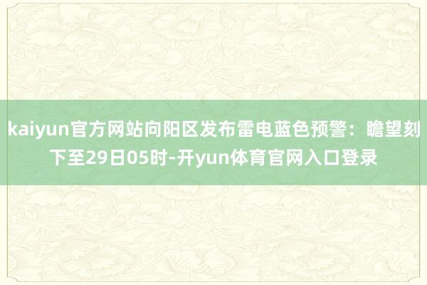kaiyun官方网站向阳区发布雷电蓝色预警：瞻望刻下至29日05时-开yun体育官网入口登录