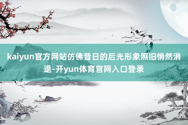 kaiyun官方网站仿佛昔日的后光形象照旧悄然消退-开yun体育官网入口登录