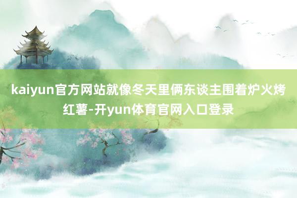 kaiyun官方网站就像冬天里俩东谈主围着炉火烤红薯-开yun体育官网入口登录