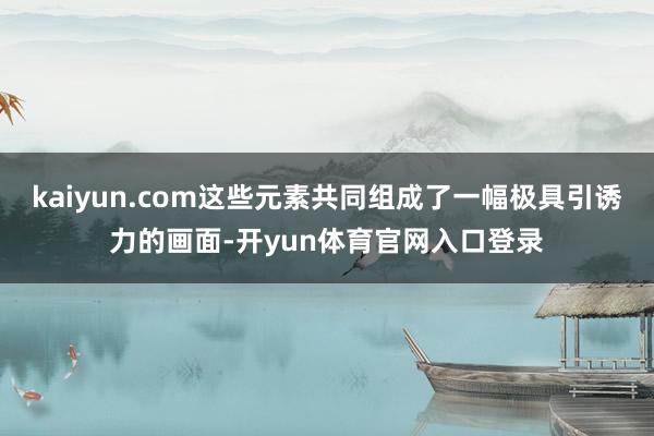 kaiyun.com这些元素共同组成了一幅极具引诱力的画面-开yun体育官网入口登录